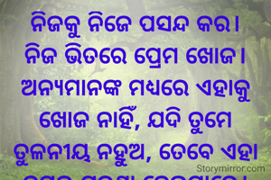ନିଜକୁ ନିଜେ ପସନ୍ଦ କର।
ନିଜ ଭିତରେ ପ୍ରେମ ଖୋଜ।
ଅନ୍ୟମାନଙ୍କ ମଧ୍ୟରେ ଏହାକୁ ଖୋଜ ନାହିଁ, ଯଦି ତୁମେ ତୁଳନୀୟ ନହୁଅ, ତେବେ ଏହା ତୁମକୁ ଯନ୍ତ୍ରଣା ଦେଇପାରେ।
ନିଜ ଭିତରେ ପ୍ରେମ ଏବଂ ଶାନ୍ତି ଖୋଜିବା ହେଉଛି ସବୁଠାରୁ ବଡ଼ ଉପହାର। 