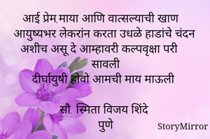 
आई प्रेम,माया आणि वात्सल्याची खाण
आयुष्यभर लेकरांन करता उधळे हाडांचे चंदन
अशीच असू दे आम्हावरी कल्पवृक्षा परी सावली
दीर्घायुषी होवो आमची माय माऊली

सौ. स्मिता विजय शिंदे
पुणे

