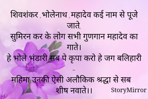 शिवशंकर ,भोलेनाथ ,महादेव कई नाम से पूजे जाते,
सुमिरन कर के लोग सभी गुणगान महादेव का गाते।
हे भोले भंडारी सब पे कृपा करो हे जग बलिहारी -
महिमा उनकी ऐसी अलौकिक श्रद्धा से सब शीष नवाते।।

ममता रानी