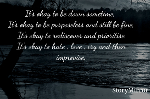 It's okay to be down sometime, 
It's okay to be purposeless and still be fine,
It's okay to rediscover and prioritise
It's okay to hate , love , cry and then improvise.
           By- Saloni