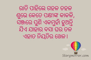 ରାତି ପାହିଲେ ଗହଳ ଚହଳ
ଶୁଭେ କେତେ ପକ୍ଷୀଙ୍କ କାକଳି,
ସଞ୍ଜରେ ପୁଣି ଏକମୁହାଁ ହୁଅନ୍ତି 
ଯିଏ ଯାହାର ବସା ଘର ତଳ
ଏହାତ ନିୟତିର ଖେଳ।
