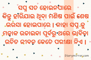 ସପ୍ନ ସତ ହୋଇନପାରେ 
କିନ୍ତୁ ହାରିଯାଇ ଥିବା ମଣିଷ ପାଇଁ ଶେଷ ଭରସା ହୋଇପାରେ I କାହା ସପ୍ନ କୁ ମଜାକ ଉଡାଇବା ପୂର୍ବରୁ ଥରେ ଭାବିବା ଉଚିତ ଜୀବନ କେତେ ପରୀକ୍ଷା ନିଏ I