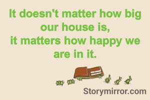 It doesn't matter how big our house is,
it matters how happy we are in it.
