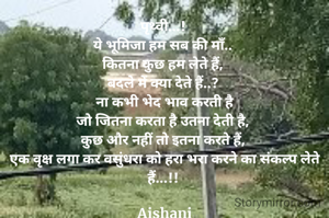 पृथ्वी...! 
ये भूमिजा हम सब की माँ.. 
कितना कुछ हम लेते हैं, 
बदले में क्या देते हैं..? 
ना कभी भेद भाव करती है
जो जितना करता है उतना देती है, 
कुछ और नहीं तो इतना करते हैं, 
एक वृक्ष लगा कर वसुंधरा को हरा भरा करने का संकल्प लेते हैं...!! 

Aishani