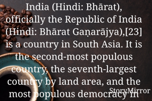 India (Hindi: Bhārat), officially the Republic of India (Hindi: Bhārat Gaṇarājya),[23] is a country in South Asia. It is the second-most populous country, the seventh-largest country by land area, and the most populous democracy in the world. Bounded by the Indian Ocean on the south, the Arabian Sea on the southwest, and the Bay of Bengal on the southeast, it shares land borders with Pakistan to t
