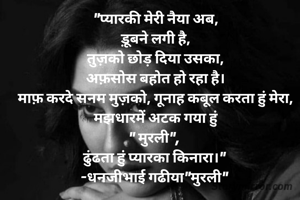 "प्यारकी मेरी नैया अब,
ड़ूबने लगी है,
तुज़को छोड़ दिया उसका,
अफ़सोस बहोत हो रहा है।
माफ़ करदे सनम मुज़को, गूनाह कबूल करता हुं मेरा,
मझधारमें अटक गया हुं
" मुरली", 
ढुंढता हुं प्यारका किनारा।" 
-धनजीभाई गढीया"मुरली" 
