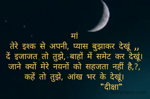 मां
तेरे इश्क से अपनी, प्यास बुझाकर देखूं ,,
दें इजाजत तो तुझे, बाहों में समेट कर देखूं।
जाने क्यों मेरे नयनों को सहजता नहीं है,?,
कहें तो तुझे, आंख भर के देखूं।
                  "दीक्षा"