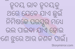            ବର୍ଷ ବର୍ଷ ଅପେକ୍ଷା କରି
            ଶତ ଚେଷ୍ଟା ପରେ ବି
        ଏକ ତରଫା ଯେତେ ଚାହିଁ
    କାହାଠୁ ଭଲ ପାଇବା ପାଏ ନାହିଁ,
           ହୃଦୟ ଭାବ ହୃଦୟକୁ 
          ଥରେ ଯେବେ ଯାଏ ଛୁଇଁ
          ନିମିଷକେ ପରସ୍ପର ମଧ୍ୟେ
          ଭଲ ପାଇବା ଯାଏ ହୋଇ
       ଜଣେ ଝୁରେ ଆଉ ଜଣକ ପାଇଁ।


