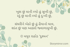 ખુશ છું માની લ્યો હું સુખી છું,
રડું છું માની લ્યો હું દુઃખી છું,

સંઘરીને બેઠો છું હું હૈયાનો ઘાવ,
શાંત છું પણ આકરો જ્વાળામુખી છું.

© મયુર રાઠોડ 'દુશ્મન'