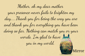 Mother, oh my dear mother 
your presence never fails to brighten my day.....Thank you for being the way you are and thank you for everything you have been doing so far. Nothing can match you or your words. I'm glad to have you in my world. 