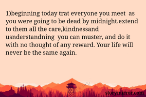 1)beginning today trat everyone you meet  as you were going to be dead by midnight.extend to them all the care,kindnessand usnderstandning  you can muster, and do it with no thought of any reward. Your life will never be the same again. 
