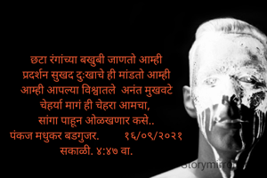 छटा रंगांच्या बखुबी जाणतो आम्ही
प्रदर्शन सुखद दुःखाचे ही मांडतो आम्ही
आम्ही आपल्या विश्वातले  अनंत मुखवटे
चेहर्या मागं ही चेहरा आमचा, 
सांगा पाहून ओळखणार कसे..
पंकज मधुकर बडगुजर.         १६/०९/२०२१
सकाळी. ४:४७ वा.