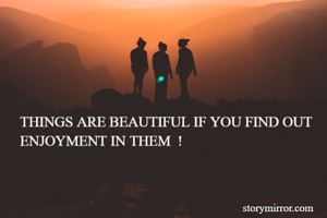 THINGS ARE BEAUTIFUL IF YOU FIND OUT ENJOYMENT IN THEM  !