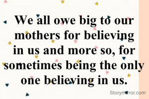We all owe big to our mothers for believing in us and more so, for sometimes being the only one believing in us.