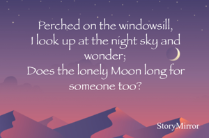 Perched on the windowsill,
I look up at the night sky and wonder;
Does the lonely Moon long for someone too?