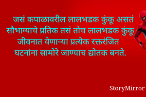 जसं कपाळावरील लालभडक कुंकू असतं सौभाग्याचे प्रतिक तसं तोच लालभडक कुंकू जीवनात येणाऱ्या प्रत्येक रक्तरंजित घटनांना सामोरे जाण्याची द्योतक बनते.
