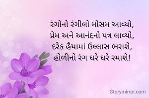 રંગોનો રંગીલો મોસમ આવ્યો,
પ્રેમ અને આનંદનો પત્ર લાવ્યો,
દરેક હૈયામાં ઉલ્લાસ ભરાશે,
હોળીનો રંગ ઘરે ઘરે રમાશે!