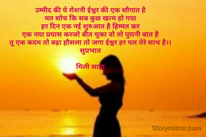 उम्मीद की ये रोशनी ईश्वर की एक सौगात है
मत सोच कि सब कुछ खत्म हो गया
हर दिन एक नई शुरुआत है हिम्मत कर
एक नया प्रयास करजो बीत चुका वो तो पुरानी बात है
तू एक कदम तो बढ़ा हौसला तो जगा ईश्वर हर पल तेरे साथ है।।
सुप्रभात

मिली साहा