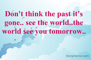 Don't think the past it's gone.. see the world..the world see you tomorrow..