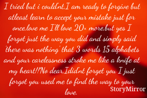 I tried but i could'nt,I am ready to forgive but atleast learn to accept your mistake just for once,love me I'll love 20× more,but yes I forgot just the way you did and simply said 'there was nothing' that 3 words 15 alphabets and your carelessness stroke me like a knife at my heart!!No dear,Idid'nt forget you I just forgot you used me to find the way to your love.