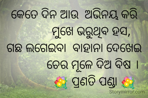କେତେ ଦିନ ଆଉ  ଅଭିନୟ କରି
           ମୁଖେ ଭରୁଥିବ ହସ,
ଗଛ ଲଗେଇବା  ବାହାନା ଦେଖେଇ
            ଚେର ମୂଳେ ଦିଅ ବିଷ ।
             💐 ପ୍ରଣତି ପଣ୍ଡା 💐