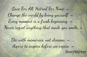 Love For All, Hatred For None. – ... 
Change the world by being yourself. – ... 
Every moment is a fresh beginning. – ... 
Never regret anything that made you smile. – ... 
Die with memories, not dreams. – ... 
Aspire to inspire before we expire. –
