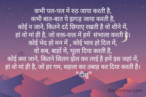 कभी पल-पल में रुठ जाया करती है,
कभी बात-बात पे झगड़ जाया करती है,
कोई न जाने, कितने दर्द छिपाए रखती है वो शीने में,
हां वो मां ही है, जो वक्त-वक्त में हमें  संभाला करती है।
कोई भेद हो मन में , कोई भाव हो दिल में,
वो सब, बाहों में, भूला दिया करती है,
कोई क्या जाने, कितने सितम झेल कर लाई है हमें इस जहां में,
हां वो मां ही है, जो हर गम, सहला कर तबाह कर दिया करती है।
              "दीक्षु"