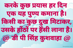 करके कुछ प्रयास हर दिन 
एक यह पुण्य कमाना है।
किसी का कुछ दुख मिटाकर,
उसके होंठों पर हॅंसी लाना है।
@ डी पी सिंह कुशवाहा @