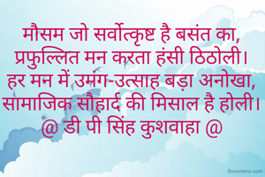 मौसम जो सर्वोत्कृष्ट है बसंत का,
प्रफुल्लित मन करता हंसी ठिठोली।
हर मन में उमंग-उत्साह बड़ा अनोखा,
सामाजिक सौहार्द की मिसाल है होली।
@ डी पी सिंह कुशवाहा @