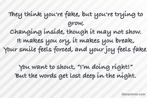 

They think you're fake, but you're trying to grow,
Changing inside, though it may not show.
It makes you cry, it makes you break,
Your smile feels forced, and your joy feels fake.

You want to shout, “I’m doing right!”
But the words get lost deep in the night.

