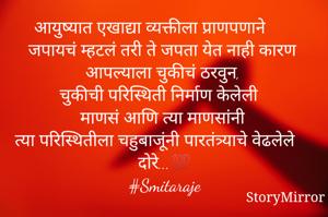 आयुष्यात एखाद्या व्यक्तीला प्राणपणाने जपायचं म्हटलं तरी ते जपता येत नाही कारण आपल्याला चुकीचं ठरवुन,
चुकीची परिस्थिती निर्माण केलेली
माणसं आणि त्या माणसांनी
त्या परिस्थितीला चहुबाजूंनी पारतंत्र्याचे वेढलेले दोरे...💯
#Smitaraje