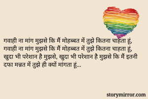गवाही ना मांग मुझसे कि मैं मोहब्बत में तुझे कितना चाहता हूं, गवाही ना मांग मुझसे कि मैं मोहब्बत में तुझे कितना चाहता हूं, खुदा भी परेशान है मुझसे, खुदा भी परेशान है मुझसे कि मैं इतनी दफा मन्नत में तुझे ही क्यों मांगता हूं...