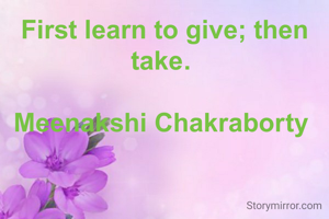 First learn to give; then take. 

Meenakshi Chakraborty 