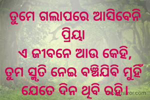 ତୁମେ ଗଲାପରେ ଆସିବେନି ପ୍ରିୟା 
ଏ ଜୀବନେ ଆଉ କେହି,
ତୁମ ସ୍ମୃତି ନେଇ ବଞ୍ଚିଯିବି ମୁହିଁ 
ଯେତେ ଦିନ ଥିବି ରହି।


