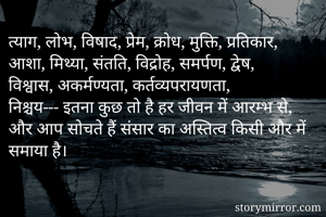 त्याग, लोभ, विषाद, प्रेम, क्रोध, मुक्ति, प्रतिकार, आशा, मिथ्या, संतति, विद्रोह, समर्पण, द्वेष, विश्वास, अकर्मण्यता, कर्तव्यपरायणता, निश्चय--- इतना कुछ तो है हर जीवन में आरम्भ से, और आप सोचते हैं संसार का अस्तित्व किसी और में समाया है।