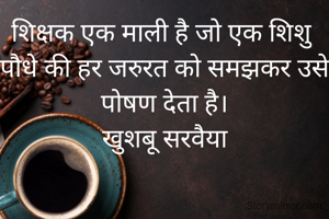 शिक्षक एक माली है जो एक शिशु पौधे की हर जरुरत को समझकर उसे पोषण देता है।
खुशबू सरवैया