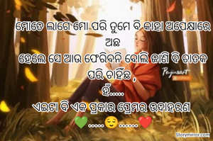 ମୋତେ ଲାଗେ ମୋ ପରି ତୁମେ ବି କାହା ଅପେକ୍ଷାରେ ଅଛ
ହେଲେ ସେ ଆଉ ଫେରିବନି ବୋଲି ଜାଣି ବି ଚାତକ ପରି ଚାହିଁଛ , 
ହଁ.....
ଏଇଟା ବି ଏକ ପ୍ରକାର ପ୍ରେମର ଉଦାହରଣ 
💚.....😌......❤️