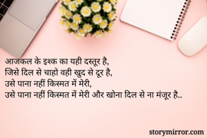 आजकल के इश्क का यही दस्तूर है,
जिसे दिल से चाहो वही खुद से दूर है,
उसे पाना नहीं किस्मत में मेरी,
उसे पाना नहीं किस्मत में मेरी और खोना दिल से ना मंजूर है..