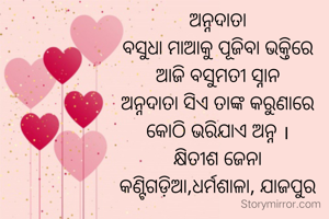 ଅନ୍ନଦାତା
ବସୁଧା ମାଆକୁ ପୂଜିବା ଭକ୍ତିରେ
ଆଜି ବସୁମତୀ ସ୍ନାନ
ଅନ୍ନଦାତା ସିଏ ତାଙ୍କ କରୁଣାରେ
କୋଠି ଭରିଯାଏ ଅନ୍ନ ।
କ୍ଷିତୀଶ ଜେନା
କଣ୍ଟିଗଡ଼ିଆ,ଧର୍ମଶାଳା, ଯାଜପୁର