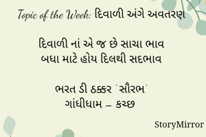 સ્ટોરીમિરર માટે #Quotesdaily Season 2 માટેનું અવતરણ / Quote
Date: 04.11.2021

Topic of the Week: દિવાળી અંગે અવતરણ

દિવાળી નાં એ જ છે સાચા ભાવ
બધા માટે હોય દિલથી સદભાવ

ભરત ડી ઠક્કર ‘ સૌરભ’
ગાંધીધામ – કચ્છ