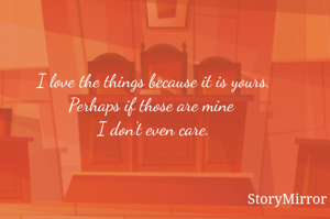 I love the things because it is yours.
Perhaps if those are mine 
I don't even care.