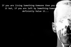 If you are living Something-Someone then you won't value it but, if you are left by Something-Someone you'll definietly value it...