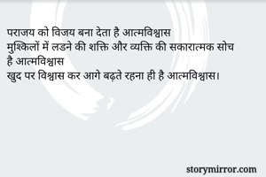 पराजय को विजय बना देता है आत्मविश्वास 
मुश्किलों में लडने की शक्ति और व्यक्ति की सकारात्मक सोच है आत्मविश्वास 
खुद पर विश्वास कर आगे बढ़ते रहना ही है आत्मविश्वास। 