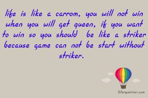 life is like a carrom, you will not win when you will get queen, if you want to win so you should  be like a striker because game can not be start without striker. 