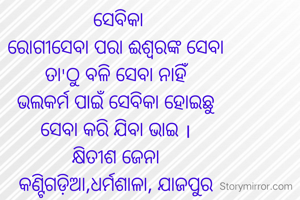  ସେବିକା
ରୋଗୀସେବା ପରା ଈଶ୍ୱରଙ୍କ ସେବା
ତା'ଠୁ ବଳି ସେବା ନାହିଁ
ଭଲକର୍ମ ପାଇଁ ସେବିକା ହୋଇଛୁ
ସେବା କରି ଯିବା ଭାଇ ।
କ୍ଷିତୀଶ ଜେନା
କଣ୍ଟିଗଡ଼ିଆ,ଧର୍ମଶାଳା, ଯାଜପୁର