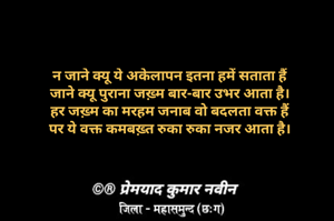 न जाने क्यू ये अकेलापन इतना हमें सताता हैं
जाने क्यू पुराना जख़्म बार-बार उभर आता है।
हर जख़्म का मरहम जनाब वो बदलता वक्त हैं
पर ये वक्त कमबख़्त रुका रुका नजर आता है।