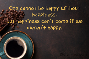 One cannot be happy without happiness,
but happiness can't come if we weren't happy.