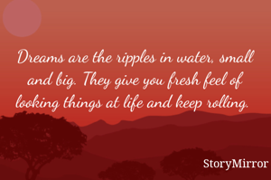 Dreams are the ripples in water, small and big. They give you fresh feel of looking things at life and keep rolling. 