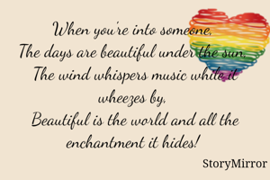 When you're into someone, 
The days are beautiful under the sun, 
The wind whispers music while it wheezes by, 
Beautiful is the world and all the enchantment it hides! 
