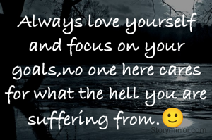 Always love yourself and focus on your goals,no one here cares for what the hell you are suffering from.🙂
